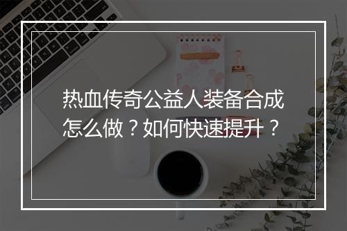 热血传奇公益人装备合成怎么做？如何快速提升？