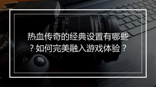 热血传奇的经典设置有哪些？如何完美融入游戏体验？