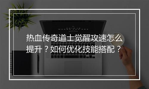 热血传奇道士觉醒攻速怎么提升？如何优化技能搭配？