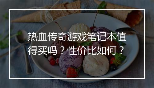 热血传奇游戏笔记本值得买吗？性价比如何？