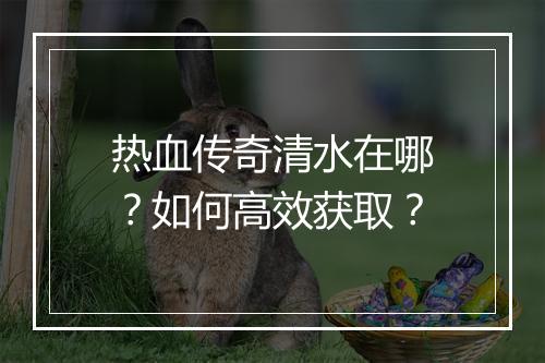 热血传奇清水在哪？如何高效获取？