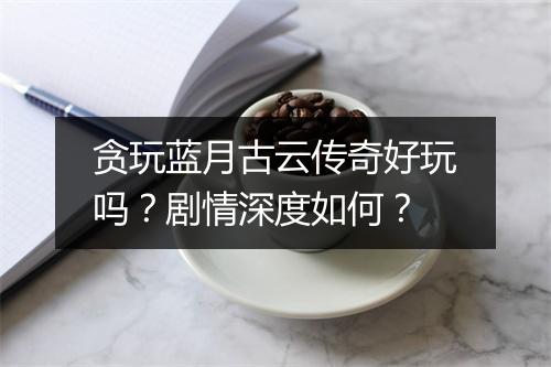 贪玩蓝月古云传奇好玩吗？剧情深度如何？