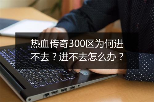 热血传奇300区为何进不去？进不去怎么办？