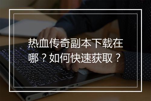 热血传奇副本下载在哪？如何快速获取？