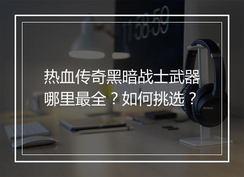 热血传奇黑暗战士武器哪里最全？如何挑选？