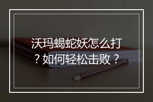 沃玛蝎蛇妖怎么打？如何轻松击败？