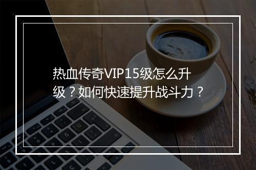 热血传奇VIP15级怎么升级？如何快速提升战斗力？