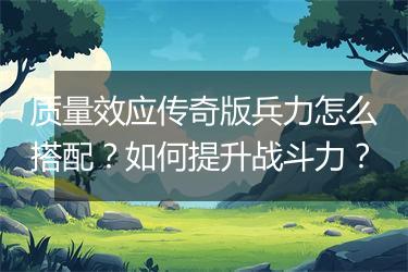 质量效应传奇版兵力怎么搭配？如何提升战斗力？