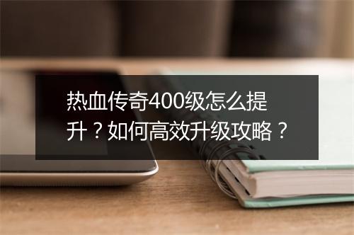 热血传奇400级怎么提升？如何高效升级攻略？
