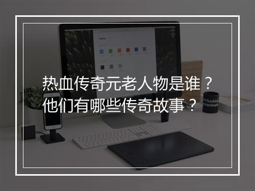 热血传奇元老人物是谁？他们有哪些传奇故事？