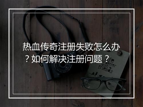 热血传奇注册失败怎么办？如何解决注册问题？