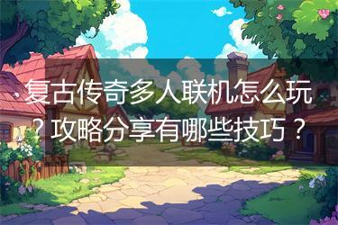 复古传奇多人联机怎么玩？攻略分享有哪些技巧？