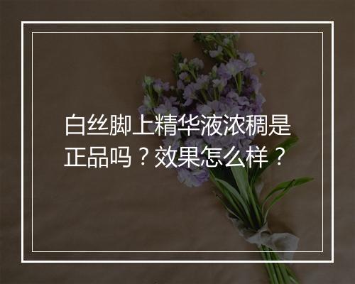 白丝脚上精华液浓稠是正品吗？效果怎么样？