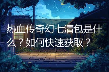 热血传奇幻七清包是什么？如何快速获取？