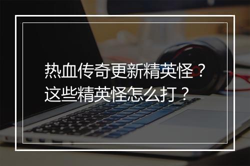 热血传奇更新精英怪？这些精英怪怎么打？