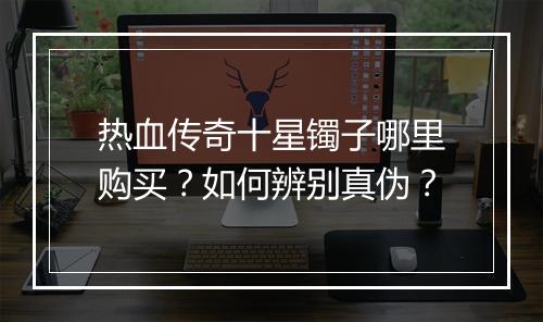 热血传奇十星镯子哪里购买？如何辨别真伪？