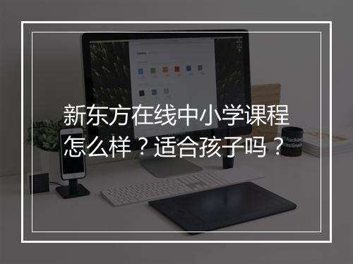 新东方在线中小学课程怎么样？适合孩子吗？