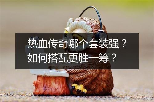 热血传奇哪个套装强？如何搭配更胜一筹？