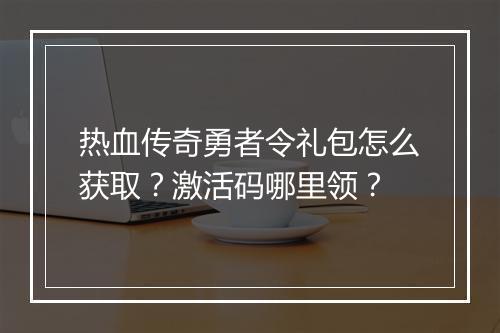 热血传奇勇者令礼包怎么获取？激活码哪里领？