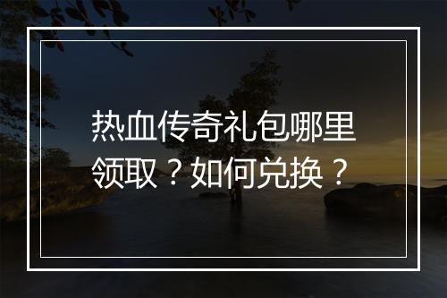 热血传奇礼包哪里领取？如何兑换？