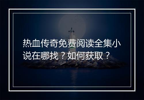 热血传奇免费阅读全集小说在哪找？如何获取？
