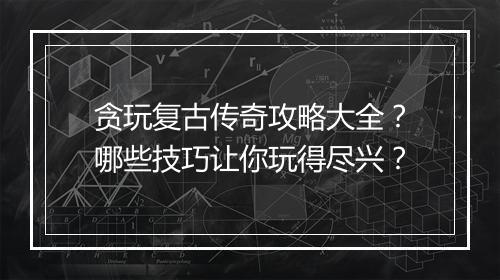 贪玩复古传奇攻略大全？哪些技巧让你玩得尽兴？