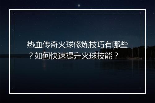 热血传奇火球修炼技巧有哪些？如何快速提升火球技能？