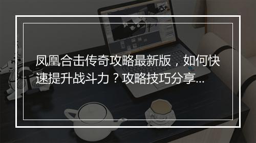凤凰合击传奇攻略最新版，如何快速提升战斗力？攻略技巧分享！