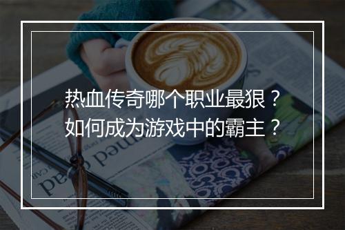 热血传奇哪个职业最狠？如何成为游戏中的霸主？