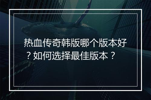 热血传奇韩版哪个版本好？如何选择最佳版本？