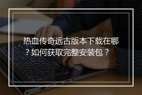 热血传奇远古版本下载在哪？如何获取完整安装包？