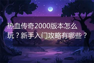 热血传奇2000版本怎么玩？新手入门攻略有哪些？