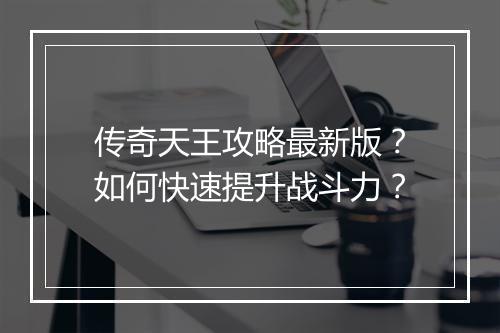 传奇天王攻略最新版？如何快速提升战斗力？