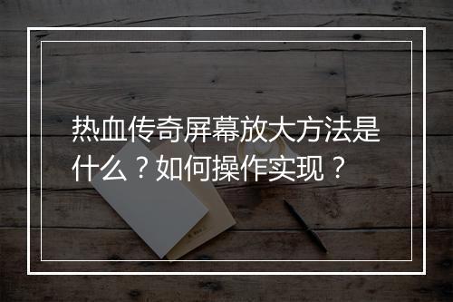 热血传奇屏幕放大方法是什么？如何操作实现？