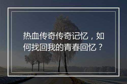 热血传奇传奇记忆，如何找回我的青春回忆？