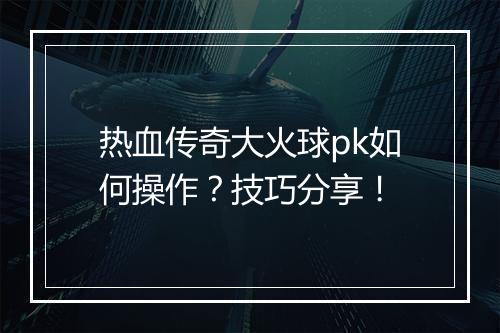 热血传奇大火球pk如何操作？技巧分享！