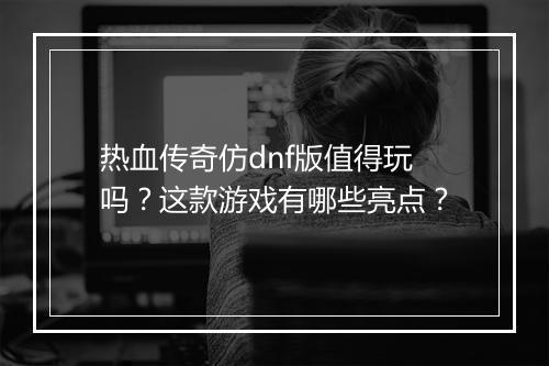 热血传奇仿dnf版值得玩吗？这款游戏有哪些亮点？
