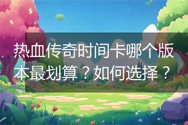 热血传奇时间卡哪个版本最划算？如何选择？