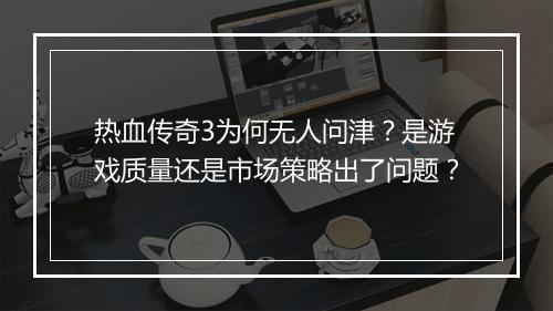 热血传奇3为何无人问津？是游戏质量还是市场策略出了问题？