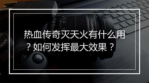 热血传奇灭天火有什么用？如何发挥最大效果？