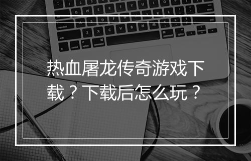 热血屠龙传奇游戏下载？下载后怎么玩？