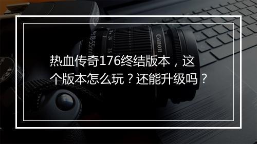 热血传奇176终结版本，这个版本怎么玩？还能升级吗？