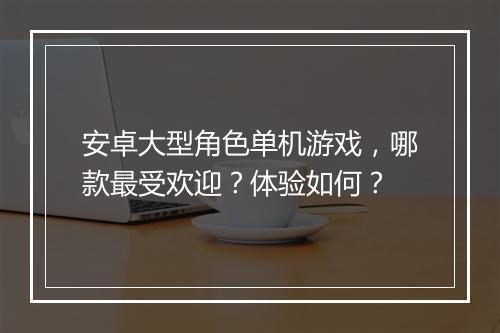 安卓大型角色单机游戏，哪款最受欢迎？体验如何？