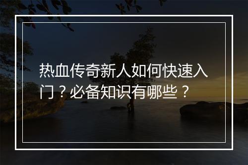 热血传奇新人如何快速入门？必备知识有哪些？