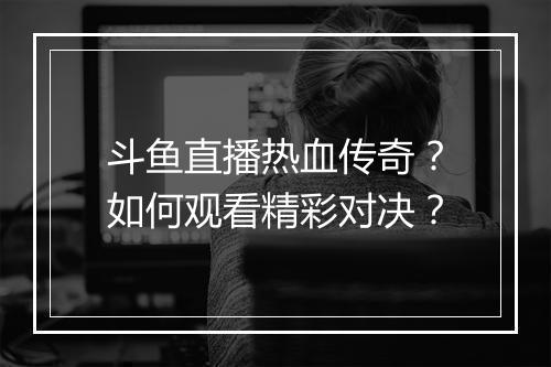 斗鱼直播热血传奇？如何观看精彩对决？