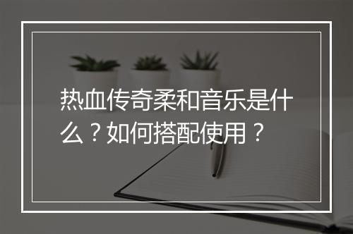 热血传奇柔和音乐是什么？如何搭配使用？