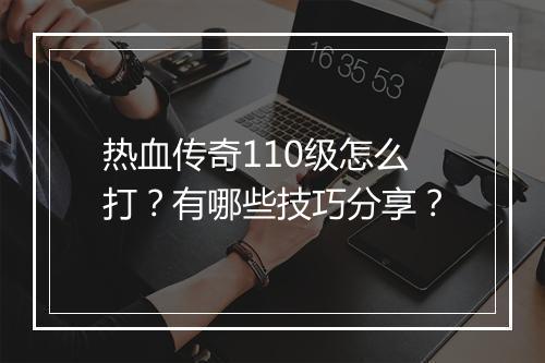 热血传奇110级怎么打？有哪些技巧分享？