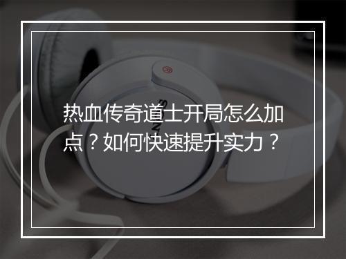 热血传奇道士开局怎么加点？如何快速提升实力？