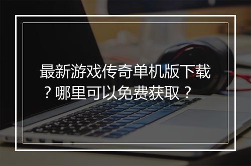 最新游戏传奇单机版下载？哪里可以免费获取？