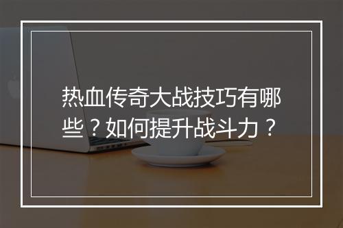 热血传奇大战技巧有哪些？如何提升战斗力？